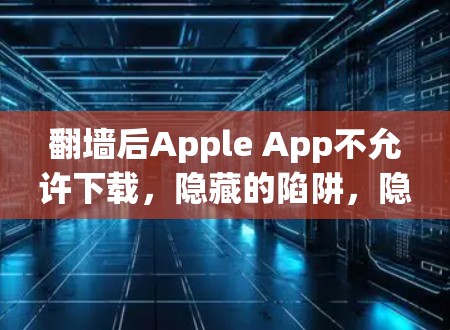 翻墙后Apple App不允许下载,隐藏的陷阱,隐藏的威胁